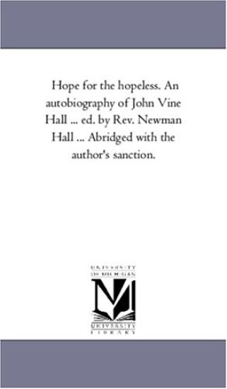 Hope For the Hopeless. An Autobiography of John Vine Hall ... Ed. by Rev. Newman Hall ... Abridged With the Author'S Sanction.
