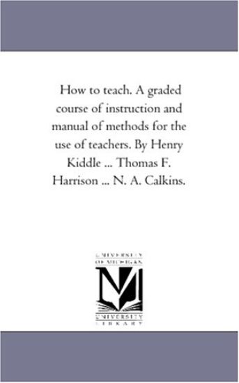 How to Teach. A Graded Course of instruction and Manual of Methods For the Use of Teachers. by Henry Kiddle ... Thomas F. Harrison ... N. A. Calkins.