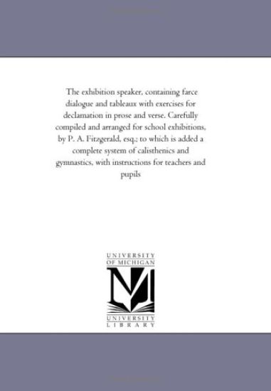 The Exhibition # Containing Farce Dialogue and Tableaux With # For Declamation in Prose and Verse. Also, A Treatise On oratory and Elocutions, Hints On Dramatic Characters. Carefully Compiled and Arranged For School Exhibitions, by P. A. Fitzgerald, Esq.; to W