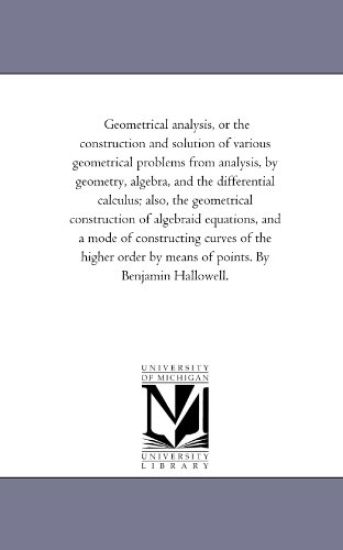Geometrical Analysis, or the Construction and Solution of Various Geometrical Problems From Analysis, by Geometry, Algebra, and the Differential Calculus; Also, the Geometrical Construction of Algebraid Equations, and A Mode of Constructing Curves of the H