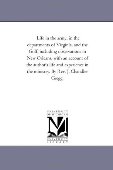 Life in the Army, in the Departments of Virginia, and the Gulf, including Observations in New orleans, With An Account of the Author'S Life and Experience in the Ministry. by Rev. J. Chandler Gregg.