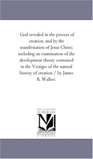 God Revealed in the Process of Creation, and by the Manifestation of Jesus Christ; including An Examination of the Development theory Contained in the Vestiges of the Natural History of Creation / by James B. Walker.