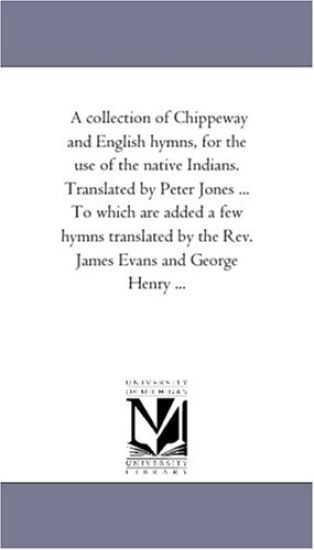 A Collection of Chippeway and English Hymns, For the Use of the Native indians. Translated by Peter Jones ... to Which Are Added A Few Hymns Translated by the Rev. James Evans and George Henry ...