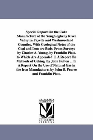 Special Report On the Coke Manufacture of the Youghiogheny River Valley in Fayette and Westmoreland Counties. With Geological Notes of the Coal and Iron ore Beds. From Surveys by Charles A. Young. by Franklin Platt. to Which Are Appended