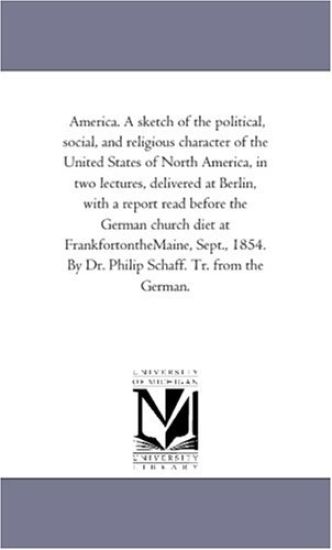 America. A Sketch of the Political, Social, and Religious Character of the United States of North America, in Two Lectures, Delivered At Berlin, With A Report Read Before the German Church Diet At Frankfort-On-The-Maine, Sept., 1854. by Dr. Philip Schaff.