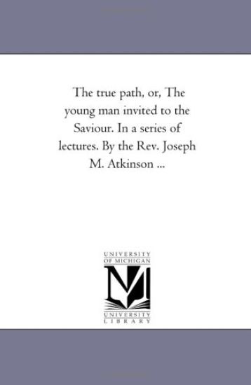 The True Path, or, the Young Man invited to the Saviour. in A Series of Lectures. by the Rev. Joseph M. Atkinson ...