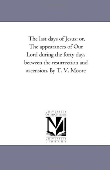The Last Days of Jesus; Or, the Appearances of Our Lord During the Forty Days Between the Resurrection and Ascension. by T. V. Moore