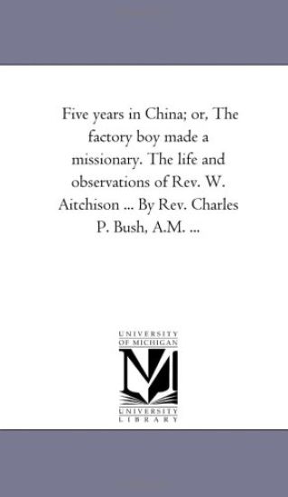 Five Years in China; or, the Factory Boy Made A Missionary. the Life and Observations of Rev. W. Aitchison ... by Rev. Charles P. Bush, A.M. ...