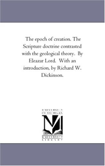 The Epoch of Creation. the Scripture Doctrine Contrasted With the Geological theory. by Eleazar Lord. With An introduction, by Richard W. Dickinson.