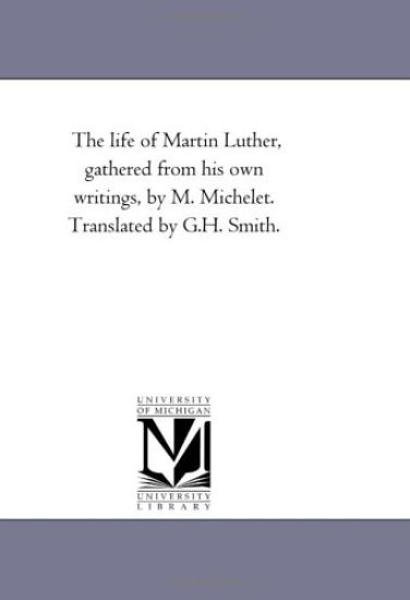 The Life of Martin Luther, Gathered From His Own Writings, by M. Michelet. Translated by G.H. Smith.
