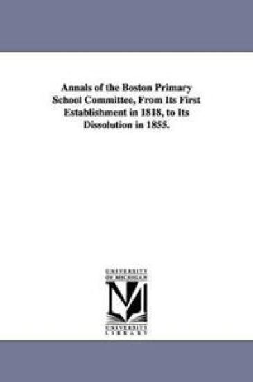 Annals of the Boston Primary School Committee, From Its First Establishment in 1818, to Its Dissolution in 1855.