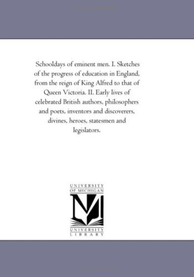 School-Days of Eminent Men. I. Sketches of the Progress of Education in England, From the Reign of King Alfred to That of Queen Victoria. Ii. Early Lives of Celebrated British Authors, Philosophers and Poets, inventors and Discoverers, Divines, Heroes, Sta