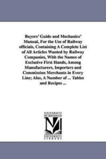 Buyers' Guide and Mechanics' Manual, For the Use of Railway officials, Containing A Complete List of All Articles Wanted by Railway Companies, With the Names of Exclusive First Hands, Among Manufacturers, Importers and Commission Merchants in Every Line; A