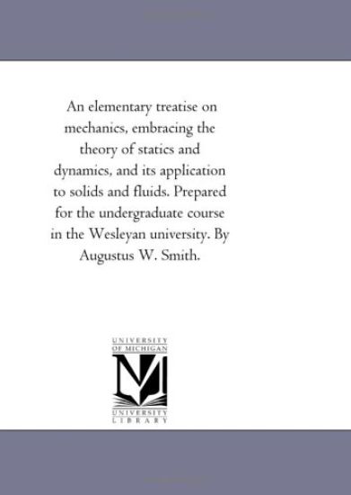 An Elementary Treatise On Mechanics, Embracing the theory of Statics and Dynamics, and Its Application to Solids and Fluids. Prepared For the Undergraduate Course in the Wesleyan University. by Augustus W. Smith.