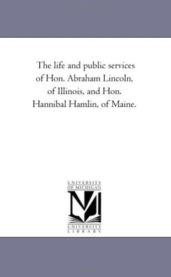 The Life and Public Services of Hon. Abraham Lincoln, of Illinois, and Hon. Hannibal Hamlin, of Maine.