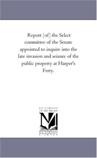 Report [Of] the Select Committee of the Senate Appointed to Inquire Into the Late Invasion and Seizure of the Public Property at Harper's Ferry.