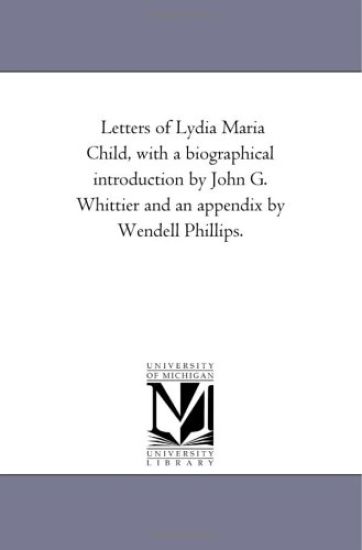 Letters of Lydia Maria Child, With A Biographical introduction by John G. Whittier and An Appendix by Wendell Phillips.