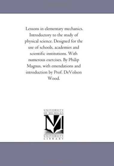 Lessons in Elementary Mechanics. introductory to the Study of Physical Science. Designed For the Use of Schools, Academies and Scientific institutions. With Numerous Exercises. by Philip Magnus, With Emendations and introduction by Prof. Devolson Wood.