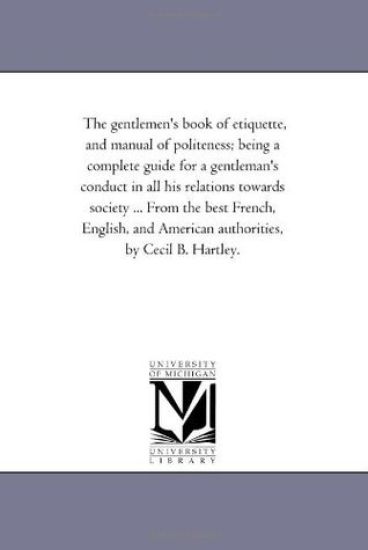 The Gentlemen'S Book of Etiquette, and Manual of Politeness; Being A Complete Guide For A Gentleman'S Conduct in All His Relations towards Society ... From the Best French, English, and American Authorities, by Cecil B. Hartley.