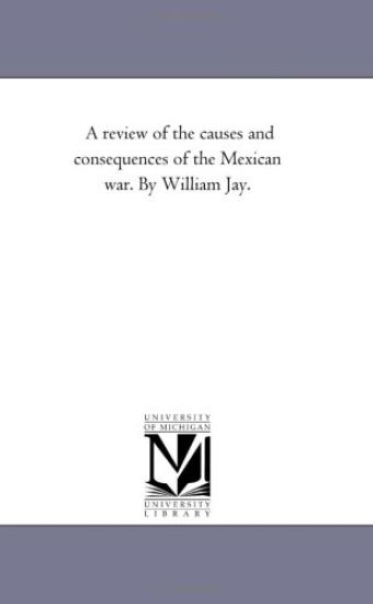 A Review of the Causes and Consequences of the Mexican War. by William Jay.
