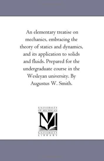 An Elementary Treatise On Mechanics, Embracing the theory of Statics and Dynamics, and Its Application to Solids and Fluids. Prepared For the Undergraduate Course in the Wesleyan University. by Augustus W. Smith.