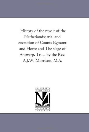 History of the Revolt of the Netherlands; Trial and Execution of Counts Egmont and Horn; and the Siege of Antwerp. Tr. ... by the Rev. A.J.W. Morrison, M.A.
