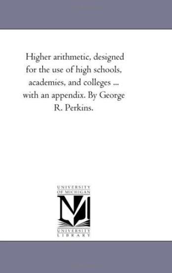 Higher Arithmetic, Designed For the Use of High Schools, Academies, and Colleges ... With An Appendix. by George R. Perkins.