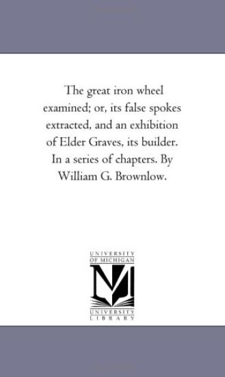 The Great Iron Wheel Examined; or, Its False Spokes Extracted, and An Exhibition of Elder Graves, Its Builder. in A Series of Chapters. by William G. Brownlow.