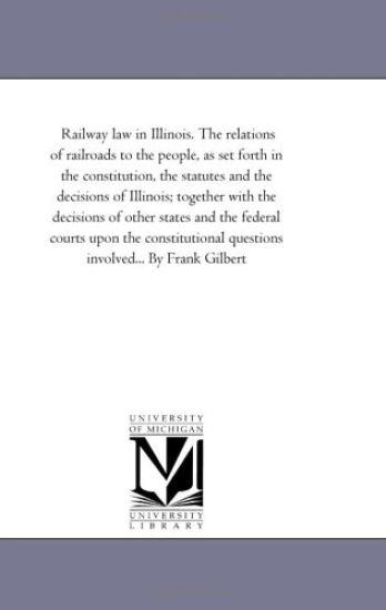 Railway Law in Illinois. the Relations of Railroads to the People, As Set Forth in the Constitution, the Statutes and the Decisions of Illinois; together With the Decisions of Other States and the Federal Courts Upon the Constitutional Questions involved.