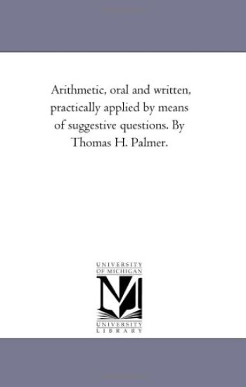 Arithmetic, oral and Written, Practically Applied by Means of Suggestive Questions. by Thomas H. Palmer.