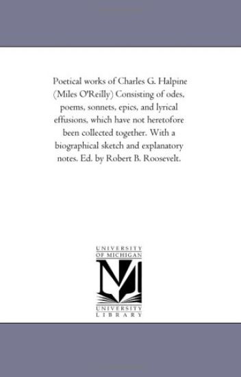 Poetical Works of Charles G. Halpine (Miles O'Reilly) Consisting of Odes, Poems, Sonnets, Epics, and Lyrical Effusions, Which Have Not Heretofore Been Collected together. With A Biographical Sketch and Explanatory Notes. Ed. by Robert B. Roosevelt.