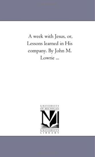 A Week With Jesus, or, Lessons Learned in His Company. by John M. Lowrie ...