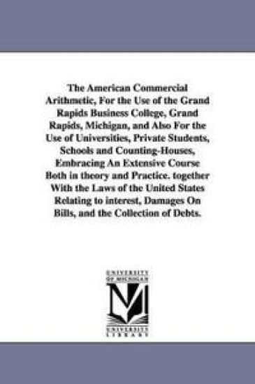 The American Commercial Arithmetic, For the Use of the Grand Rapids Business College, Grand Rapids, Michigan, and Also For the Use of Universities, Private Students, Schools and Counting-Houses, Embracing An Extensive Course Both in theory and Practice. togeth