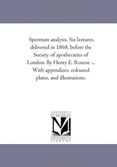 Spectrum Analysis. Six Lectures, Delivered in 1868, Before the Society of Apothecaries of London. by Henry E. Roscoe ... With Appendices, Coloured Plates, and Illustrations.