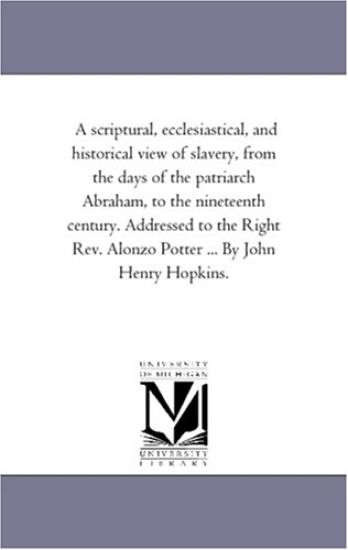 A Scriptural, Ecclesiastical, and Historical View of Slavery, From the Days of the Patriarch Abraham, to the Nineteenth Century. Addressed to the Right Rev. Alonzo Potter ... by John Henry Hopkins.