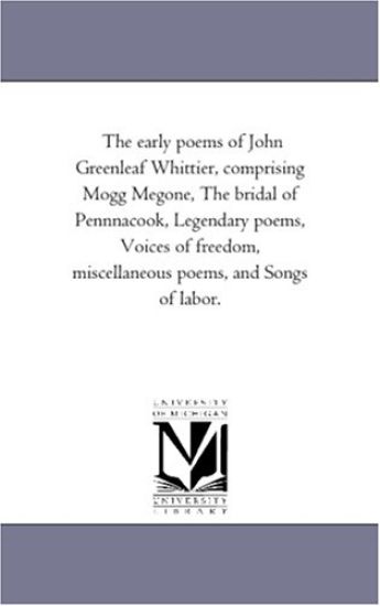 The Early Poems of John Greenleaf Whittier, Comprising Mogg Megone, the Bridal of Pennnacook, Legendary Poems, Voices of Freedom, Miscellaneous Poems, and Songs of Labor.