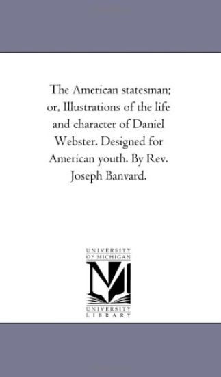 The American Statesman; or, Illustrations of the Life and Character of Daniel Webster. Designed For American Youth. by Rev. Joseph Banvard.