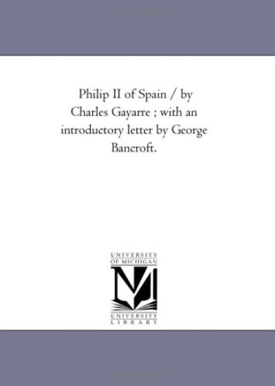 Philip Ii of Spain / by Charles Gayarre; With An introductory Letter by George Bancroft.