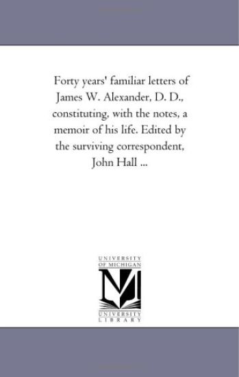 Forty Years' Familiar Letters of James W. Alexander, D. D., Constituting, With the Notes, A Memoir of His Life. Edited by the Surviving Correspondent, John Hall ...