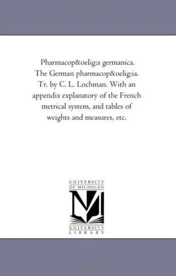 Pharmacopoea Germanica. the German Pharmacopoeia. Tr. by C. L. Lochman. With An Appendix Explanatory of the French Metrical System, and Tables of Weights and Measures, Etc.