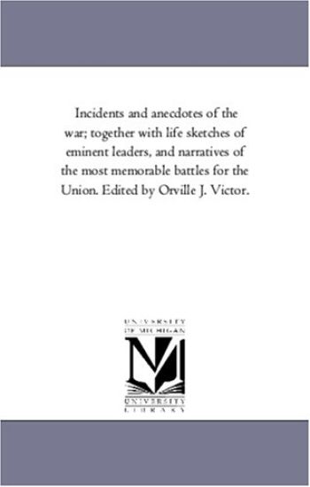 Incidents and Anecdotes of the War; together With Life Sketches of Eminent Leaders, and Narratives of the Most Memorable Battles For the Union. Edited by orville J. Victor.