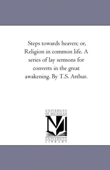 Steps towards Heaven; or, Religion in Common Life. A Series of Lay Sermons For Converts in the Great Awakening. by T.S. Arthur.