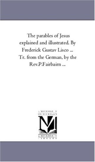 The Parables of Jesus Explained and Illustrated. by Frederick Gustav Lisco ... Tr. From the German, by the Rev.P.Fairbairn ...