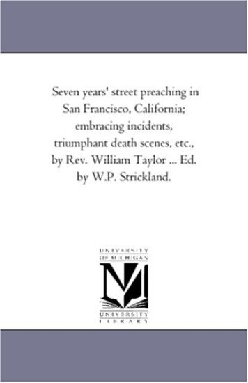 Seven Years' Street Preaching in San Francisco, California; Embracing incidents, Triumphant Death Scenes, Etc., by Rev. William Taylor ... Ed. by W.P. Strickland.