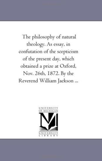 The Philosophy of Natural theology. As Essay, in Confutation of the Scepticism of the Present Day, Which Obtained A Prize At Oxford, Nov. 26Th, 1872. by the Reverend William Jackson ...