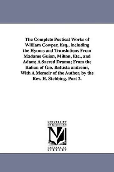 The Complete Poetical Works of William Cowper, Esq., including the Hymns and Translations From Madame Guion, Milton, Etc., and Adam; A Sacred Drama; From the Italian of Gio. Battista andreini, With A Memoir of the Author, by the Rev. H. Stebbing. Part 2.