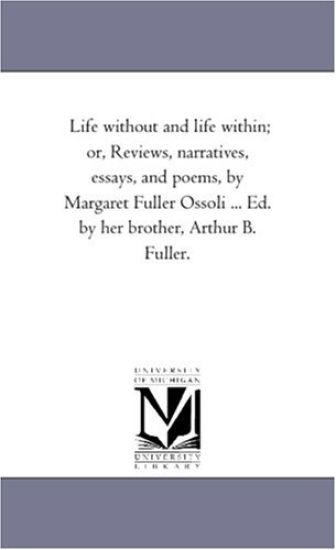 Life Without and Life Within; or, Reviews, Narratives, Essays, and Poems, by Margaret Fuller Ossoli ... Ed. by Her Brother, Arthur B. Fuller.