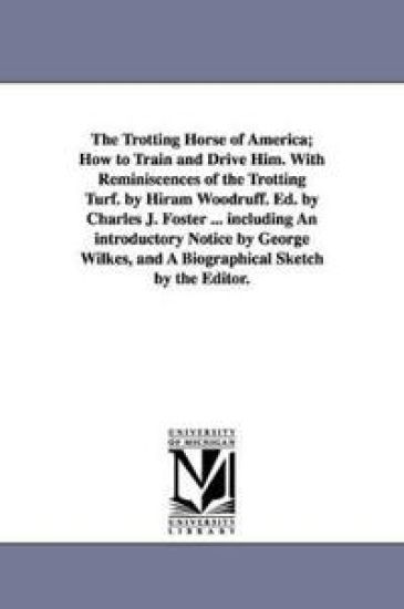 The Trotting Horse of America; How to Train and Drive Him. With Reminiscences of the Trotting Turf. by Hiram Woodruff. Ed. by Charles J. Foster ... including An introductory Notice by George Wilkes, and A Biographical Sketch by the Editor.