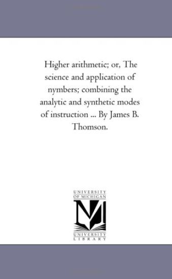 Higher Arithmetic; or, the Science and Application of Nymbers; Combining the Analytic and Synthetic Modes of instruction ... by James B. Thomson.