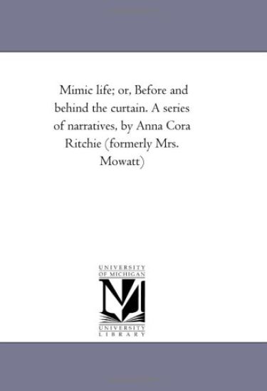 Mimic Life; or, Before and Behind the Curtain. A Series of Narratives, by Anna Cora Ritchie (Formerly Mrs. Mowatt)